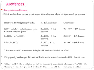 Allowances
 Transportation allowance
CCA is abolished and merged with transportation allowance whose rates per month are as under:-
Employees drawing grade pay of Rs. A1 & A class cities Other cities
5200/- and above including apex grade
& cabinet secretary grade
Rs.3200/- + DA
thereon
Rs.1600/- + DA thereon
Rs.4200/- to Rs.4800/- Rs.1600/- + DA
thereon
Rs.800/- + DA thereon
Below Rs.4200/- Rs.400/- + DA
thereon
Rs.300/- + DA thereon
• The restrictions of 1Km distance from place of residence to office are lifted.
• For physically handicapped the rates are double and in no case less than Rs.1000+DA thereon.
• Officers in PB-4 who are eligible for staff car can draw transportation allowance of Rs.7000+DA
thereon provided they give up their official vehicle for travel between residence and office.
 