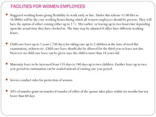 FACILITIES FOR WOMEN EMPLOYEES
 Staggered working hours giving flexibility to work early or late. Under this scheme 11.00 Hrs to
16.00Hrs will be the core working hours during which all women employees should be present. They will
have the option of either coming either up to 1 ½ Hrs earlier or leaving up to two hours late depending
upon the actual time they have clocked in. The time may be adjusted if office have different working
hours.
 Child care leave up to 2 years ( 730 days) for taking care up to 2 children at the time of need like
examination, sickness etc. Child care leave should also be allowed for the third year as leave not due.
However no child care leave can be given once the child is more than 18 years old.
 Maternity leave to be increased from 135 days to 180 days up to two children. Further leave up to two
year period in continuation can be availed instead of existing one year period.
 Service conduct rules for protection of women
 50% of transfer grant on transfer if transfer of either of the spouse takes place within six months but not
lesser than 60 days
 