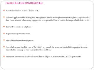 FACILITIES FOR HANDICAPPED
 No of casual leaves to be 12 instead of 8.
 Aids and appliances like hearing aids, Dictaphones, Braille writing equipments CD player, tape recorder,
low vision aids and other earing equipments to be provided free of cost to discharge official duties better.
 Barrier free entries at all places
 Higher subsidy (4%) for loans
 Liberal flexi hours of employment.
 Special allowance for child care of Rs.1000/- per month for women with disabilities payable from the
time of child birth up to two years and for two children.
 Transport allowance at double the normal rates subject to minimum of Rs.1000/- per month.
 