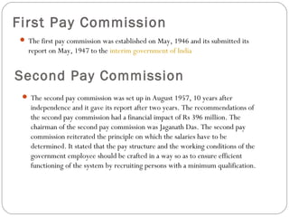 First Pay Commission
 The first pay commission was established on May, 1946 and its submitted its
report on May, 1947 to the interim government of India
Second Pay Commission
 The second pay commission was set up in August 1957, 10 years after
independence and it gave its report after two years. The recommendations of
the second pay commission had a financial impact of Rs 396 million. The
chairman of the second pay commission was Jaganath Das. The second pay
commission reiterated the principle on which the salaries have to be
determined. It stated that the pay structure and the working conditions of the
government employee should be crafted in a way so as to ensure efficient
functioning of the system by recruiting persons with a minimum qualification.
 