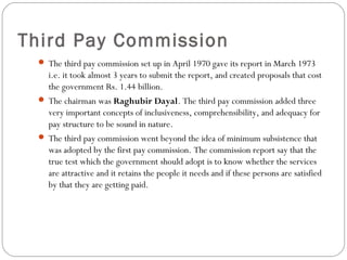 Third Pay Commission
 The third pay commission set up in April 1970 gave its report in March 1973
i.e. it took almost 3 years to submit the report, and created proposals that cost
the government Rs. 1.44 billion.
 The chairman was Raghubir Dayal. The third pay commission added three
very important concepts of inclusiveness, comprehensibility, and adequacy for
pay structure to be sound in nature.
 The third pay commission went beyond the idea of minimum subsistence that
was adopted by the first pay commission. The commission report say that the
true test which the government should adopt is to know whether the services
are attractive and it retains the people it needs and if these persons are satisfied
by that they are getting paid.
 