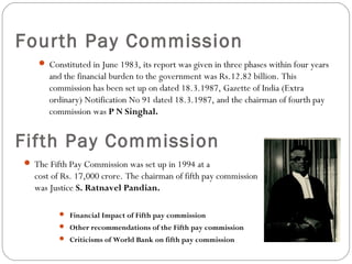 Fourth Pay Commission
 Constituted in June 1983, its report was given in three phases within four years
and the financial burden to the government was Rs.12.82 billion. This
commission has been set up on dated 18.3.1987, Gazette of India (Extra
ordinary) Notification No 91 dated 18.3.1987, and the chairman of fourth pay
commission was P N Singhal.
Fifth Pay Commission
 The Fifth Pay Commission was set up in 1994 at a
cost of Rs. 17,000 crore. The chairman of fifth pay commission
was Justice S. Ratnavel Pandian.
 Financial Impact of Fifth pay commission
 Other recommendations of the Fifth pay commission
 Criticisms of World Bank on fifth pay commission
 