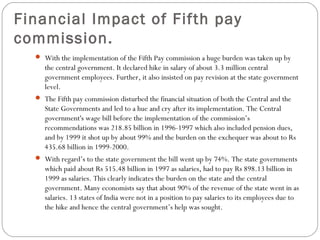 Financial Impact of Fifth pay
commission.
 With the implementation of the Fifth Pay commission a huge burden was taken up by
the central government. It declared hike in salary of about 3.3 million central
government employees. Further, it also insisted on pay revision at the state government
level.
 The Fifth pay commission disturbed the financial situation of both the Central and the
State Governments and led to a hue and cry after its implementation. The Central
government's wage bill before the implementation of the commission’s
recommendations was 218.85 billion in 1996-1997 which also included pension dues,
and by 1999 it shot up by about 99% and the burden on the exchequer was about to Rs
435.68 billion in 1999-2000.
 With regard’s to the state government the bill went up by 74%. The state governments
which paid about Rs 515.48 billion in 1997 as salaries, had to pay Rs 898.13 billion in
1999 as salaries. This clearly indicates the burden on the state and the central
government. Many economists say that about 90% of the revenue of the state went in as
salaries. 13 states of India were not in a position to pay salaries to its employees due to
the hike and hence the central government’s help was sought.
 