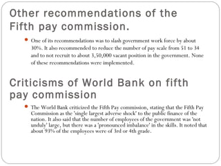 Other recommendations of the
Fifth pay commission.
 One of its recommendations was to slash government work force by about
30%. It also recommended to reduce the number of pay scale from 51 to 34
and to not recruit to about 3,50,000 vacant position in the government. None
of these recommendations were implemented.
Criticisms of World Bank on fifth
pay commission
 The World Bank criticized the Fifth Pay commission, stating that the Fifth Pay
Commission as the 'single largest adverse shock' to the public finance of the
nation. It also said that the number of employees of the government was 'not
unduly' large, but there was a 'pronounced imbalance' in the skills. It noted that
about 93% of the employees were of 3rd or 4th grade.
 