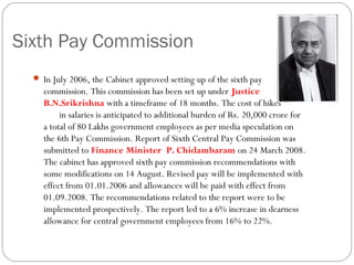 Sixth Pay Commission
 In July 2006, the Cabinet approved setting up of the sixth pay
commission. This commission has been set up under Justice
B.N.Srikrishna with a timeframe of 18 months. The cost of hikes
in salaries is anticipated to additional burden of Rs. 20,000 crore for
a total of 80 Lakhs government employees as per media speculation on
the 6th Pay Commission. Report of Sixth Central Pay Commission was
submitted to Finance Minister P. Chidambaram on 24 March 2008.
The cabinet has approved sixth pay commission recommendations with
some modifications on 14 August. Revised pay will be implemented with
effect from 01.01.2006 and allowances will be paid with effect from
01.09.2008. The recommendations related to the report were to be
implemented prospectively. The report led to a 6% increase in dearness
allowance for central government employees from 16% to 22%. 
 