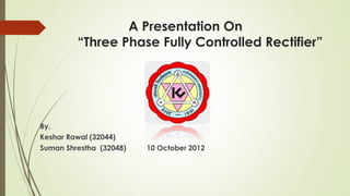 A Presentation On
“Three Phase Fully Controlled Rectifier”
By,
Keshar Rawal (32044)
Suman Shrestha (32048) 10 October 2012
 