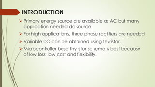 INTRODUCTION
 Primary energy source are available as AC but many
application needed dc source.
 For high applications, three phase rectifiers are needed
 Variable DC can be obtained using thyristor.
 Microcontroller base thyristor schema is best because
of low loss, low cost and flexibility.
 