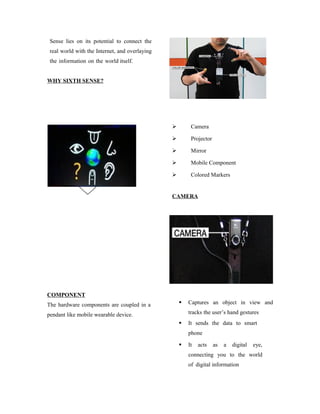 Sense lies on its potential to connect the
real world with the Internet, and overlaying
the information on the world itself.
WHY SIXTH SENSE?
COMPONENT
The hardware components are coupled in a
pendant like mobile wearable device.
 Camera
 Projector
 Mirror
 Mobile Component
 Colored Markers
CAMERA
 Captures an object in view and
tracks the user’s hand gestures
 It sends the data to smart
phone
 It acts as a digital eye,
connecting you to the world
of digital information
 