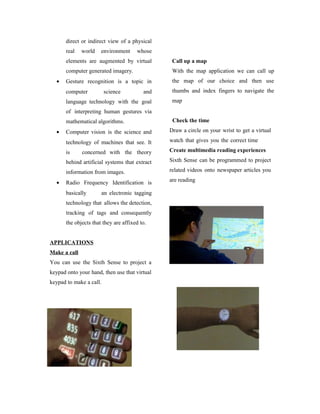 direct or indirect view of a physical
real world environment whose
elements are augmented by virtual
computer generated imagery.
• Gesture recognition is a topic in
computer science and
language technology with the goal
of interpreting human gestures via
mathematical algorithms.
• Computer vision is the science and
technology of machines that see. It
is concerned with the theory
behind artificial systems that extract
information from images.
• Radio Frequency Identification is
basically an electronic tagging
technology that allows the detection,
tracking of tags and consequently
the objects that they are affixed to.
APPLICATIONS
Make a call
You can use the Sixth Sense to project a
keypad onto your hand, then use that virtual
keypad to make a call.
Call up a map
With the map application we can call up
the map of our choice and then use
thumbs and index fingers to navigate the
map
Check the time
Draw a circle on your wrist to get a virtual
watch that gives you the correct time
Create multimedia reading experiences
Sixth Sense can be programmed to project
related videos onto newspaper articles you
are reading
 