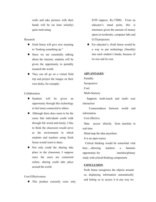 walls and take pictures with their
hands will be (at least initially)
quite motivating
Research
 Sixth Sense will give new meaning
to “looking something up.”
 Since we are essentially talking
about the internet, students will be
given the opportunity to portably
research the world.
 They can all go on a virtual field
trip and project the images on their
own desks, for example.
Collaboration
 Students will be given an
opportunity through this technology
to feel more connected to others.
 Although there does seem to be the
sense that individuals could walk
through life wired and lonely, I like
to think the classroom would serve
as the environment in which
students and teachers using Sixth
Sense would want to share.
 Not only could the sharing take
place in the classroom, I suppose
since the users are connected
online, sharing could take place
around the world.
Cost-Effectiveness
 This product currently costs only
$350 (approx. Rs.17000) . From an
educator’s stand point, this is
minimum given the amount of money
spent on textbooks, computer labs and
LCD projectors.
 For educator’s, Sixth Sense would be
a way to put technology (literally)
into each student’s hands, because of
its size and its cost.
ADVANTAGES
Portable
Inexpensive
Cool
Multi-Sensory
Supports multi-touch and multi- user
interaction
Connectedness between world and
information
Cost effective
Data access directly from machine in
real time
Mind map the idea anywhere
It is an open source
Critical thinking would be somewhat vital
here….allowing teachers a fantastic
opportunity for interdisciplinary
study with critical thinking components
CONCLUSION
Sixth Sense recognizes the objects around
us, displaying information automatically
and letting us to access it in any way we
 
