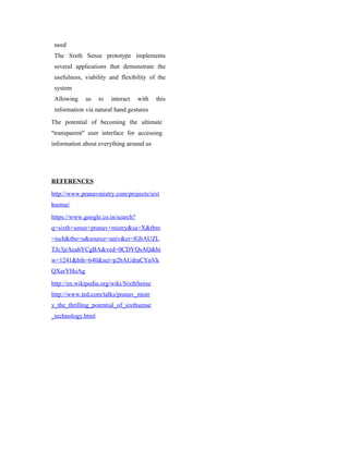 need
The Sixth Sense prototype implements
several applications that demonstrate the
usefulness, viability and flexibility of the
system
Allowing us to interact with this
information via natural hand gestures
The potential of becoming the ultimate
"transparent" user interface for accessing
information about everything around us
REFERENCES
http://www.pranavmistry.com/projects/sixt
hsense/
https://www.google.co.in/search?
q=sixth+sense+pranav+mistry&sa=X&tbm
=isch&tbo=u&source=univ&ei=lGbAUZL
TJc3jrAeahYCgBA&ved=0CDYQsAQ&bi
w=1241&bih=640&sei=p2bAUdraCYnVk
QXerYHoAg
http://en.wikipedia.org/wiki/SixthSense
http://www.ted.com/talks/pranav_mistr
y_the_thrilling_potential_of_sixthsense
_technology.html
 