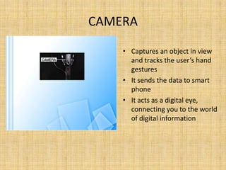 CAMERA
• Captures an object in view
and tracks the user’s hand
gestures
• It sends the data to smart
phone
• It acts as a digital eye,
connecting you to the world
of digital information
 
