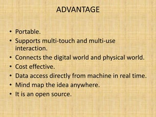 ADVANTAGE
• Portable.
• Supports multi-touch and multi-use
interaction.
• Connects the digital world and physical world.
• Cost effective.
• Data access directly from machine in real time.
• Mind map the idea anywhere.
• It is an open source.
 