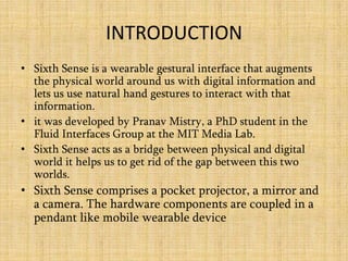 INTRODUCTION
• Sixth Sense is a wearable gestural interface that augments
the physical world around us with digital information and
lets us use natural hand gestures to interact with that
information.
• it was developed by Pranav Mistry, a PhD student in the
Fluid Interfaces Group at the MIT Media Lab.
• Sixth Sense acts as a bridge between physical and digital
world it helps us to get rid of the gap between this two
worlds.
• Sixth Sense comprises a pocket projector, a mirror and
a camera. The hardware components are coupled in a
pendant like mobile wearable device
 