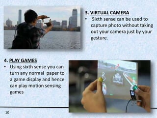 3. VIRTUAL CAMERA 
• Sixth sense can be used to 
capture photo without taking 
out your camera just by your 
gesture. 
4. PLAY GAMES 
• Using sixth sense you can 
turn any normal paper to 
a game display and hence 
can play motion sensing 
games 
10 
 