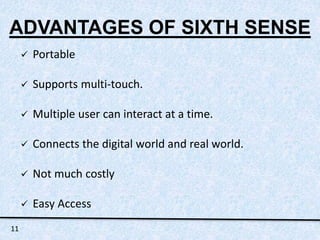 ADVANTAGES OF SIXTH SENSE 
 Portable 
 Supports multi-touch. 
 Multiple user can interact at a time. 
 Connects the digital world and real world. 
 Not much costly 
 Easy Access 
11 
 