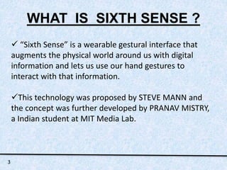 WHAT IS SIXTH SENSE ? 
 “Sixth Sense” is a wearable gestural interface that 
augments the physical world around us with digital 
information and lets us use our hand gestures to 
interact with that information. 
This technology was proposed by STEVE MANN and 
the concept was further developed by PRANAV MISTRY, 
a Indian student at MIT Media Lab. 
3 
 