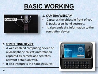 BASIC WORKING 
1. CAMERA/WEBCAM 
• Captures the object in front of you 
& tracks users hand gestures. 
• It also sends this information to the 
computing device. 
2. COMPUTING DEVICE 
• A web enabled computing device or 
a Smartphone collects information 
captured by camera and searches 
relevant details on web. 
• It also interprets the hand gestures. 
6 
 
