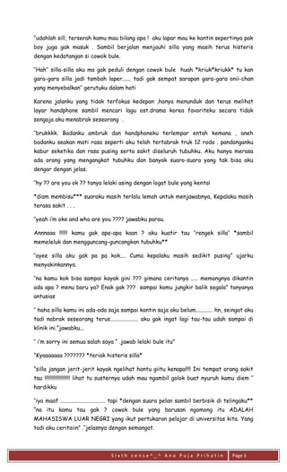 S i x t h s e n s e ^ _ ^ A n a P u j a P r i h a t i n 
Page 3 
“udahlah sill, terserah kamu mau bilang apa ! aku lapar mau ke kantin sepertinya pak boy juga gak masuk . Sambil berjalan menjauhi silla yang masih terus histeris dengan kedatangan si cowok bule. 
‘’Hah’’ silla-silla aku ma gak peduli dengan cowok bule huah *kriuk*kriukk* tu kan gara-gara silla jadi tambah laper...... tadi gak sempat sarapan gara-gara onii-chan yang menyebalkan’’ gerutuku dalam hati 
Karena jalanku yang tidak terfokus kedepan ,hanya menunduk dan terus melihat layar handphone sambil mencari lagu ost.drama korea favoriteku secara tidak sengaja aku menabrak seseorang . 
‘’brukkkk. Badanku ambruk dan handphoneku terlempar entah kemana , aneh badanku seakan mati rasa seperti aku telah tertabrak truk 12 roda . pandanganku kabur seketika dan rasa pusing serta sakit diseluruh tubuhku. Aku hanya merasa ada orang yang mengangkat tubuhku dan banyak suara-suara yang tak bisa aku dengar dengan jelas. 
‘’hy ?? are you ok ?? tanya lelaki asing dengan logat bule yang kental 
*diam membisu*** suaraku masih terlalu lemah untuk menjawabnya, Kepalaku masih terasa sakit . . . 
‘’yeah i’m oke and who are you ???? jawabku parau. 
Annnaaa !!!!!! kamu gak apa-apa kaan ? aku kuatir tau ’’rengek silla’’ *sambil memeleluk dan mengguncang-guncangkan tubuhku** 
‘’ayee silla aku gak pa pa kok.... Cuma kepalaku masih sedikit pusing” ujarku menyakinkannya. 
‘’na kamu kok bisa sampai kayak gini ??? gimana ceritanya ..... memangnya dikantin ada apa ? menu baru ya? Enak gak ??? sampai kamu jungkir balik segala” tanyanya antusias 
‘’ haha silla kamu ini ada-ada saja sampai kantin saja aku belum............ hn, seingat aku tadi nabrak seseorang terus.................... aku gak ingat lagi tau-tau udah sampai di klinik ini.”jawabku... 
‘’ i’m sorry ini semua salah saya “ .jawab lelaki bule itu” 
“Kyaaaaaaa ??????? *teriak histeris silla* 
“silla jangan jerit-jerit kayak ngelihat hantu giitu kenapa!!!! Ini tempat orang sakit tau !!!!!!!!!!!!!!!!!!! lihat tu susternya udah mau ngambil golok buat nyuruh kamu diem ‘’ hardikku 
‘’iya maaf ................................ tapi *dengan suara pelan sambil berbisik di telingaku** “na itu kamu tau gak ? cowok bule yang barusan ngomong itu ADALAH MAHASISWA LUAR NEGRI yang ikut pertukaran pelajar di universitas kita. Yang tadi aku ceritaiin” .’’jelasnya dengan semangat.  
