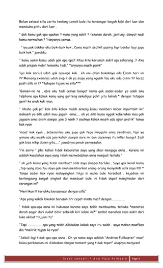 S i x t h s e n s e ^ _ ^ A n a P u j a P r i h a t i n 
Page 4 
Belum selesai silla cerita tentang cowok bule itu terdengar langah kaki dari luar dan membuka pintu dari luar . 
‘’ dek kamu gak apa-apakan ? mana yang sakit ? tekanan darah, jantung, denyut nadi kamu normalkan ? ‘’tanyanya cemas. 
‘’ iya pak dokter aku baik-baik kok , Cuma masih sedikit pusing tapi bentar lagi juga baik kok ‘’ jawabku 
‘’ kamu yakin kamu udah gak apa-apa? Atau kita kerumah sakit aja sekarang ,? Aku udah pinjam mobil temanku tadi.” Tanyanya masih panik” 
‘’iya kak serius udah gak apa-apa kok . eh onii-chan bukaknya ada Exam hari ini ??‘’Memang examnya udah siap ? oh ya siapa yang ngasih tau aku ada disini ?? haizz pasti silla ni ?? *tatapan tajam ke silla*** 
‘’Gomen-ne na , abis aku tadi cemas banget kamu gak sadar-sadar ya udah aku telphone aja kakak kamu yang ganteng sekaligus pdkt gitu hahah * dengan tatapan genit ke arah kak ryan. 
‘’ Hhaha gak pa’’ kok silla kakak malah senang kamu memberi kabar important ini” makasih ya silla udah mau jagain anna..... oh ya silla kalau nggak keberatan mau gak jagaain anna disini sampai jam 3 nanti ? soalnya kakak masih ada ujian pratik’’ tanya kak ryan 
‘’maaf kak ryan . sebenarnya aku juga gak tega ninggalin anna sendirian, tapi ya gimana aku masih ada jam kuliah sampai sore ini dan dosennya itu killer banget Jadi gak bisa nitip absen gitu.....‘’ jawabnya penuh penyesalan. 
‘’i’m sorry ‘’ jika kalian tidak keberatan saya yang akan menjaga anna , karena ini adalah kesalahan saya yang telah menyebabkan anna menjadi terluka ‘’ 
‘’ oh jadi kamu yang telah membuat adik saya sampai terluka . Saya gak kenal kamu ,Tapi yang saya tau saya gak akan membiarkan orang-orang menyakiti adik saya !!!!!! * Tanpa sadar kak ryan melayangkan tinju di muka bule tersebut . kejadian ini berlangsung sangat singkat dan membuat bule ini tidak dapat menghindar dari serangan ini* 
‘’Hentikan !!! teriakku bersamaan dengan silla’’ 
‘’Apa yang kakak lakukan barusan ??? cepat minta maaf dengan................. 
‘’ tidak apa-apa anna ini hukuman karena saya telah membuatmu terluka *menetes darah segar dari sudut bibir sebelah kiri lelaki ini*” sambil menahan rasa sakit dari luka akibat tinjuan itu” 
“Tapi ................. apa yang telah dilakukan kakak saya itu salah . saya mohon maafkan dia *melirik tajam ke ryan” 
“Sekali lagi tidak apa-apa anna . Oh ya nama saya adalah ‘’Andrian Fullbuster’’ maaf kalau perkenalan ini dilakukan dengan moment yang tidak tepat” ucapnya menyesal  