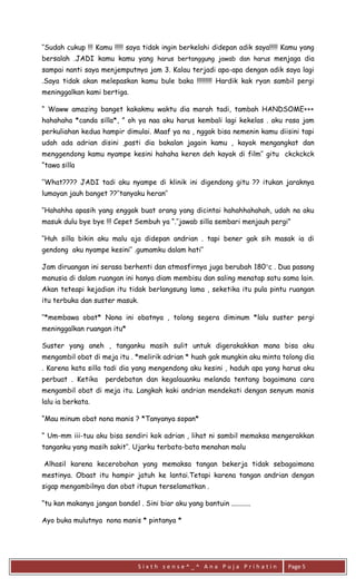 S i x t h s e n s e ^ _ ^ A n a P u j a P r i h a t i n 
Page 5 
‘’Sudah cukup !!! Kamu !!!!! saya tidak ingin berkelahi didepan adik saya!!!!! Kamu yang bersalah .JADI kamu kamu yang harus bertanggung jawab dan harus menjaga dia sampai nanti saya menjemputnya jam 3. Kalau terjadi apa-apa dengan adik saya lagi .Saya tidak akan melepaskan kamu bule baka !!!!!!!!! Hardik kak ryan sambil pergi meninggalkan kami bertiga. 
“ Waww amazing banget kakakmu waktu dia marah tadi, tambah HANDSOME+++ hahahaha *canda silla*, ” oh ya naa aku harus kembali lagi kekelas . aku rasa jam perkuliahan kedua hampir dimulai. Maaf ya na , nggak bisa nemenin kamu diisini tapi udah ada adrian disini ,pasti dia bakalan jagain kamu , kayak mengangkat dan menggendong kamu nyampe kesini hahaha keren deh kayak di film’’ gitu ckckckck “tawa silla 
‘’What???? JADI tadi aku nyampe di klinik ini digendong gitu ?? itukan jaraknya lumayan jauh banget ??’’tanyaku heran’’ 
‘’Hahahha apasih yang enggak buat orang yang dicintai hahahhahahah, udah na aku masuk dulu bye bye !!! Cepet Sembuh ya “.’’jawab silla sembari menjauh pergi” 
‘’Huh silla bikin aku malu aja didepan andrian . tapi bener gak sih masak ia di gendong aku nyampe kesini’’ .gumamku dalam hati’’ 
Jam diruangan ini serasa berhenti dan atmosfirnya juga berubah 180c . Dua pasang manusia di dalam ruangan ini hanya diam membisu dan saling menatap satu sama lain. Akan teteapi kejadian itu tidak berlangsung lama , seketika itu pula pintu ruangan itu terbuka dan suster masuk. 
’’*membawa obat* Nona ini obatnya , tolong segera diminum *lalu suster pergi meninggalkan ruangan itu* 
Suster yang aneh , tanganku masih sulit untuk digerakakkan mana bisa aku mengambil obat di meja itu . *melirik adrian * huah gak mungkin aku minta tolong dia . Karena kata silla tadi dia yang mengendong aku kesini , haduh apa yang harus aku perbuat . Ketika perdebatan dan kegalauanku melanda tentang bagaimana cara mengambil obat di meja itu. Langkah kaki andrian mendekati dengan senyum manis lalu ia berkata. 
“Mau minum obat nona manis ? *Tanyanya sopan* 
“ Um-mm iii-tuu aku bisa sendiri kok adrian , lihat ni sambil memaksa mengerakkan tanganku yang masih sakit’’. Ujarku terbata-bata menahan malu 
Alhasil karena kecerobohan yang memaksa tangan bekerja tidak sebagaimana mestinya. Obaat itu hampir jatuh ke lantai.Tetapi karena tangan andrian dengan sigap mengambilnya dan obat itupun terselamatkan . 
“tu kan makanya jangan bandel . Sini biar aku yang bantuin ........... 
Ayo buka mulutnya nona manis * pintanya *  