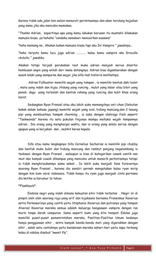 S i x t h s e n s e ^ _ ^ A n a P u j a P r i h a t i n 
Page 6 
Karena tidak ada jalan lain selain menuruti perimtaannya dan akan terulang kejadian yang sama jika aku mencoba memaksa. 
“Thanks Adrian, sepertinya apa yang kamu lakukan barusan itu mustahil dilakukan manusia biasa ya hehehe ‘’candaku semabari mencairkan suasana” 
‘’haha memang na . Akukan bukan manusia biasa tapi aku Ini Vampire “ jawabnya... 
“haha teryata kamu lucu juga adrian ............ kalau kamu vampire aku Draculla ckckckc “ jawabku 
Akakan tetapi terjadi perubahan raut muka adrian menjadi serius disertai hembusan angin yang entah dari mana datangnya. Adrian bisa digambarakan dengan sosok lelaki yang sempurna dan wajar jika silla tadi histeris melihatnya. 
Adrian Fullbuster memiliki wajah yang tampan , ia memiliki bentuk dahi bulat , mata yang indah dan hijau ,Hidung yang runcing , mulut yang lebar atau bibir yang penuh, dagu yang terbelah dan bentuk rahang yang runcing dan kulit khas orang barat. 
Sedangkan Ryan Franzel atau aku lebih suka memangilnya onii-chan (Sebutan kakak dalam bahasa jepang) memiliki wajah yang oval, hidung mancung,dan 2 lesung pipi yang membuatnya tampak charming , ia suka dengan olahraga fisik seperti “Taekwondo” karena itu satu pukulan tinjunya mampu mellukai wajah tampannya adrian . Dia orang yang menghargai waktu, dan ia orang yang selalu serius dengan apapun yang ia kerjakan dan , sedikit keras kepala. 
Silla atau nama lengkapnya Silla Cornelius Sacharias ia memiliki pipi chubby dan bentuk muka bulat dan hidung mancung dan rambut panjang begelombang ia teobsesi dengan Ryan Franzel , walaupun ia bisa di kategorikan cewek cantik nan imut dan banyak cowok dikampus yang mencoba untuk menarik perhatiannya tetapi ia tidak menghiraukannya sama sekali . Ia lebih suka menjadi fans forevernya seorang Ryan Franzel , karena dia sendiri pernah mengatakan kalau ryan mirip dengan kim bum versi indonesia. Tidak hanya itu ryan juga menjadi cinta pertama dia ketika ia berumur 1o tahun. 
*Flashback* 
Endolas negri yang indah dimana kekuatan sihir tidak terbatas . Negri ini di pimpin oleh oleh seorang raja yang arif dan bijaksana bernama Fransiskus Xaverius setra Permasurinya yang cantik yaitu Stephanie Xaverius dan putranya yang tampan Alverad Xaverius mereka semua adalah keluarga bangsawan vampire dengan ras murni tanpa darah campuran. Sama seperti bumi yang kita tempati Edolas juga memiliki pusat-pusat pemenrintahan mereka, Fasilitas-Fasilitas Umum bedanya hanya penggunaan sihir , setra banyak benda-benda mati yang digerakkan dengan sihir , salah satu contohnya yaitu kendaraan mereka sehari-hari yaitu sapu terbang kalau di edolas disebut ‘’sweet fly’’.  