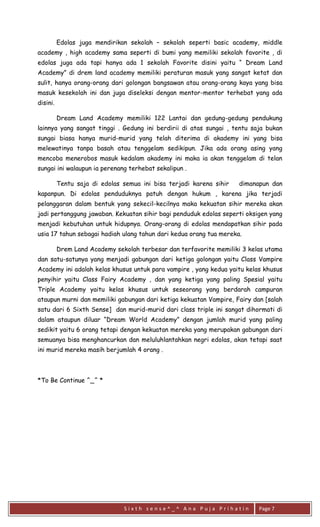 S i x t h s e n s e ^ _ ^ A n a P u j a P r i h a t i n 
Page 7 
Edolas juga mendirikan sekolah – sekolah seperti basic academy, middle academy , high academy sama seperti di bumi yang memiliki sekolah favorite , di edolas juga ada tapi hanya ada 1 sekolah Favorite disini yaitu “ Dream Land Academy” di drem land academy memiliki peraturan masuk yang sangat ketat dan sulit, hanya orang-orang dari golongan bangsawan atau orang-orang kaya yang bisa masuk kesekolah ini dan juga diseleksi dengan mentor-mentor terhebat yang ada disini. 
Dream Land Academy memiliki 122 Lantai dan gedung-gedung pendukung lainnya yang sangat tinggi . Gedung ini berdirii di atas sungai , tentu saja bukan sungai biasa hanya murid-murid yang telah diterima di akademy ini yang bisa melewatinya tanpa basah atau tenggelam sedikipun. Jika ada orang asing yang mencoba menerobos masuk kedalam akademy ini maka ia akan tenggelam di telan sungai ini walaupun ia perenang terhebat sekalipun . 
Tentu saja di edolas semua ini bisa terjadi karena sihir dimanapun dan kapanpun. Di edolas penduduknya patuh dengan hukum , karena jika terjadi pelanggaran dalam bentuk yang sekecil-kecilnya maka kekuatan sihir mereka akan jadi pertanggung jawaban. Kekuatan sihir bagi penduduk edolas seperti oksigen yang menjadi kebutuhan untuk hidupnya. Orang-orang di edolas mendapatkan sihir pada usia 17 tahun sebagai hadiah ulang tahun dari kedua orang tua mereka. 
Drem Land Academy sekolah terbesar dan terfavorite memiliki 3 kelas utama dan satu-satunya yang menjadi gabungan dari ketiga golongan yaitu Class Vampire Academy ini adalah kelas khusus untuk para vampire , yang kedua yaitu kelas khusus penyihir yaitu Class Fairy Academy , dan yang ketiga yang paling Spesial yaitu Triple Academy yaitu kelas khusus untuk seseorang yang berdarah campuran ataupun murni dan memiliki gabungan dari ketiga kekuatan Vampire, Fairy dan [salah satu dari 6 Sixth Sense] dan murid-murid dari class triple ini sangat dihormati di dalam ataupun diluar “Dream World Academy” dengan jumlah murid yang paling sedikit yaitu 6 orang tetapi dengan kekuatan mereka yang merupakan gabungan dari semuanya bisa menghancurkan dan meluluhlantahkan negri edolas, akan tetapi saat ini murid mereka masih berjumlah 4 orang . 
*To Be Continue ^_^ * 