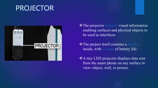 PROJECTOR
The projector projects visual information
enabling surfaces and physical objects to
be used as interfaces
The project itself contains a battery
inside, with 3 hours of battery life.
A tiny LED projector displays data sent
from the smart phone on any surface in
view–object, wall, or person.
 