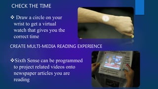 CHECK THE TIME
 Draw a circle on your
wrist to get a virtual
watch that gives you the
correct time
CREATE MULTI-MEDIA READING EXPERIENCE
Sixth Sense can be programmed
to project related videos onto
newspaper articles you are
reading
 