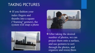 TAKING PICTURES
 If you fashion your
index fingers and
thumbs into a square
("framing" gesture), the
system will snap a photo
After taking the desired
number of photos, we can
project them onto a surface,
and use gestures to sort
through the photos, and
organize and resize them
 