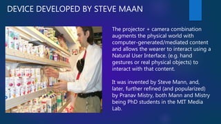 DEVICE DEVELOPED BY STEVE MAAN
The projector + camera combination
augments the physical world with
computer-generated/mediated content
and allows the wearer to interact using a
Natural User Interface. (e.g. hand
gestures or real physical objects) to
interact with that content.
It was invented by Steve Mann, and,
later, further refined (and popularized)
by Pranav Mistry, both Mann and Mistry
being PhD students in the MIT Media
Lab.
 