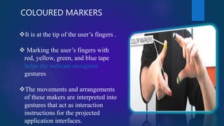 COLOURED MARKERS
It is at the tip of the user’s fingers .
 Marking the user’s fingers with
red, yellow, green, and blue tape
helps the webcam recognize
gestures
The movements and arrangements
of these makers are interpreted into
gestures that act as interaction
instructions for the projected
application interfaces.
 