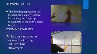 DRAWING FEATURES
The drawing application lets
the user draw on any surface
by tracking the fingertip
movements of the user’s index
finger.
ZOOMING FEATURES
The user can zoom in
or zoom out using
intuitive hand
movements
 