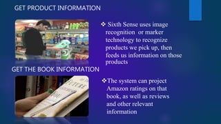 GET PRODUCT INFORMATION
 Sixth Sense uses image
recognition or marker
technology to recognize
products we pick up, then
feeds us information on those
products
GET THE BOOK INFORMATION
The system can project
Amazon ratings on that
book, as well as reviews
and other relevant
information
 