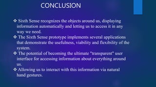 CONCLUSION
 Sixth Sense recognizes the objects around us, displaying
information automatically and letting us to access it in any
way we need.
 The Sixth Sense prototype implements several applications
that demonstrate the usefulness, viability and flexibility of the
system.
 The potential of becoming the ultimate "transparent" user
interface for accessing information about everything around
us.
 Allowing us to interact with this information via natural
hand gestures.
 