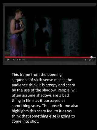 This frame from the opening
sequence of sixth sense makes the
audience think it is creepy and scary
by the use of the shadow. People will
often assume shadows are a bad
thing in films as it portrayed as
something scary. The loose frame also
highlights this scary feel to it as you
think that something else is going to
come into shot.
 