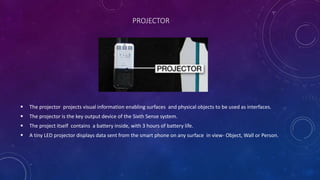 PROJECTOR
 The projector projects visual information enabling surfaces and physical objects to be used as interfaces.
 The projector is the key output device of the Sixth Sense system.
 The project itself contains a battery inside, with 3 hours of battery life.
 A tiny LED projector displays data sent from the smart phone on any surface in view- Object, Wall or Person.
 