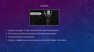  Captures an object in view and tracks the user’s hand gestures.
 The camera is the key input device of the Sixth Sense system.
 It sends the data to smart phone.
 It acts as a digital eye, connecting you to the world of digital information.
CAMERA
 