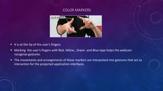 COLOR MARKERS
 It is at the tip of the user’s fingers.
 Marking the user’s fingers with Red, Yellow , Green and Blue tape helps the webcam
recognize gestures.
 The movements and arrangements of these markers are interpreted into gestures that act as
interaction for the projected application interfaces.
 