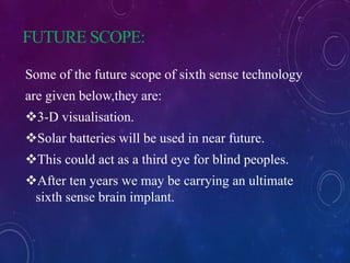 FUTURE SCOPE:
Some of the future scope of sixth sense technology
are given below,they are:
3-D visualisation.
Solar batteries will be used in near future.
This could act as a third eye for blind peoples.
After ten years we may be carrying an ultimate
sixth sense brain implant.
 