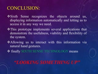 CONCLUSION:
Sixth Sense recognizes the objects around us,
displaying information automatically and letting us to
access it in any way we need.
This prototype implements several applications that
demonstrate the usefulness, viability and flexibility of
the system.
Allowing us to interact with this information via
natural hand gestures.
 finally SIXTH SENSE TECHNOLOGY means
“LOOKING SOMETHING UP”
 