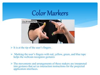  It is at the tip of the user’s fingers .
 Marking the user’s fingers with red, yellow, green, and blue tape
helps the webcam recognize gestures
 The movements and arrangements of these makers are interpreted
into gestures that act as interaction instructions for the projected
application interfaces.
Color Markers
 