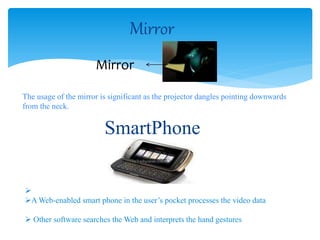 Mirror
Mirror
The usage of the mirror is significant as the projector dangles pointing downwards
from the neck.
SmartPhone

A Web-enabled smart phone in the user’s pocket processes the video data
 Other software searches the Web and interprets the hand gestures
 