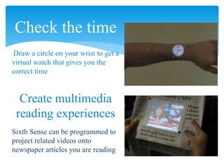 Check the time
Draw a circle on your wrist to get a
virtual watch that gives you the
correct time
Create multimedia
reading experiences
Sixth Sense can be programmed to
project related videos onto
newspaper articles you are reading
 