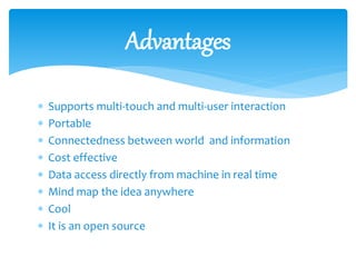  Supports multi-touch and multi-user interaction
 Portable
 Connectedness between world and information
 Cost effective
 Data access directly from machine in real time
 Mind map the idea anywhere
 Cool
 It is an open source
Advantages
 