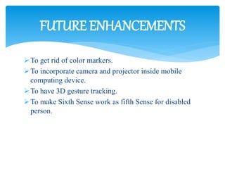 To get rid of color markers.
To incorporate camera and projector inside mobile
computing device.
To have 3D gesture tracking.
To make Sixth Sense work as fifth Sense for disabled
person.
FUTURE ENHANCEMENTS
 