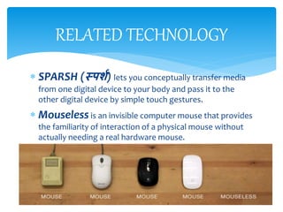  SPARSH (स्पर्श) lets you conceptually transfer media
from one digital device to your body and pass it to the
other digital device by simple touch gestures.
 Mouseless is an invisible computer mouse that provides
the familiarity of interaction of a physical mouse without
actually needing a real hardware mouse.
RELATED TECHNOLOGY
 