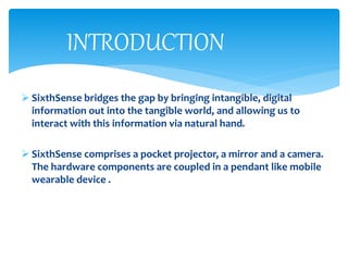  SixthSense bridges the gap by bringing intangible, digital
information out into the tangible world, and allowing us to
interact with this information via natural hand.
 SixthSense comprises a pocket projector, a mirror and a camera.
The hardware components are coupled in a pendant like mobile
wearable device .
INTRODUCTION
 