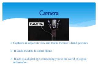  Captures an object in view and tracks the user’s hand gestures
 It sends the data to smart phone
 It acts as a digital eye, connecting you to the world of digital
information
Camera
 