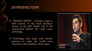 INTRODUCTION
 “PRANAV MISTRY” , of Indian origin, a
PhD student in the Fluid Interfaces
Group at the MIT Media Lab is the
mastermind behind the sixth sense
technology.
 Technology that plays with Human
gestures to make the world more
interactive and workflow much easier.
 
